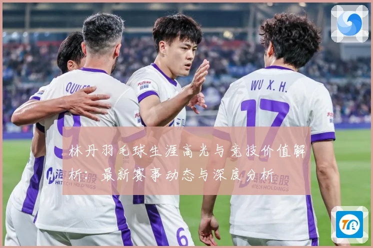 林丹羽毛球生涯高光与竞技价值解析：最新赛事动态与深度分析