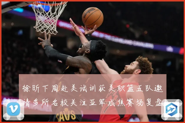 徐昕下周赴美试训获美职篮五队邀请多所名校关注亚军成焦赛场复盘：最新赛事动态与深度分析