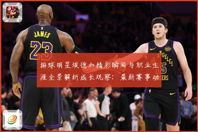 排球明星埃德加精彩瞬间与职业生涯全景解析成长观察：最新赛事动态与深度分析