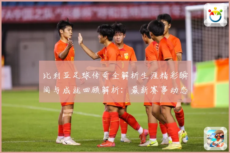 比利亚足球传奇全解析生涯精彩瞬间与成就回顾解析：最新赛事动态与深度分析