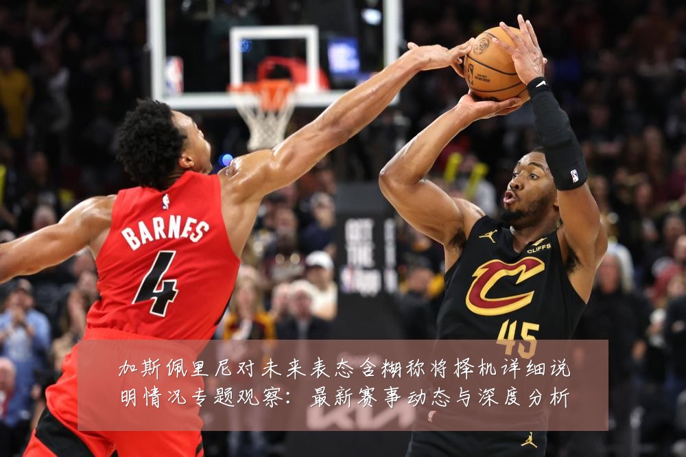 加斯佩里尼对未来表态含糊称将择机详细说明情况专题观察：最新赛事动态与深度分析