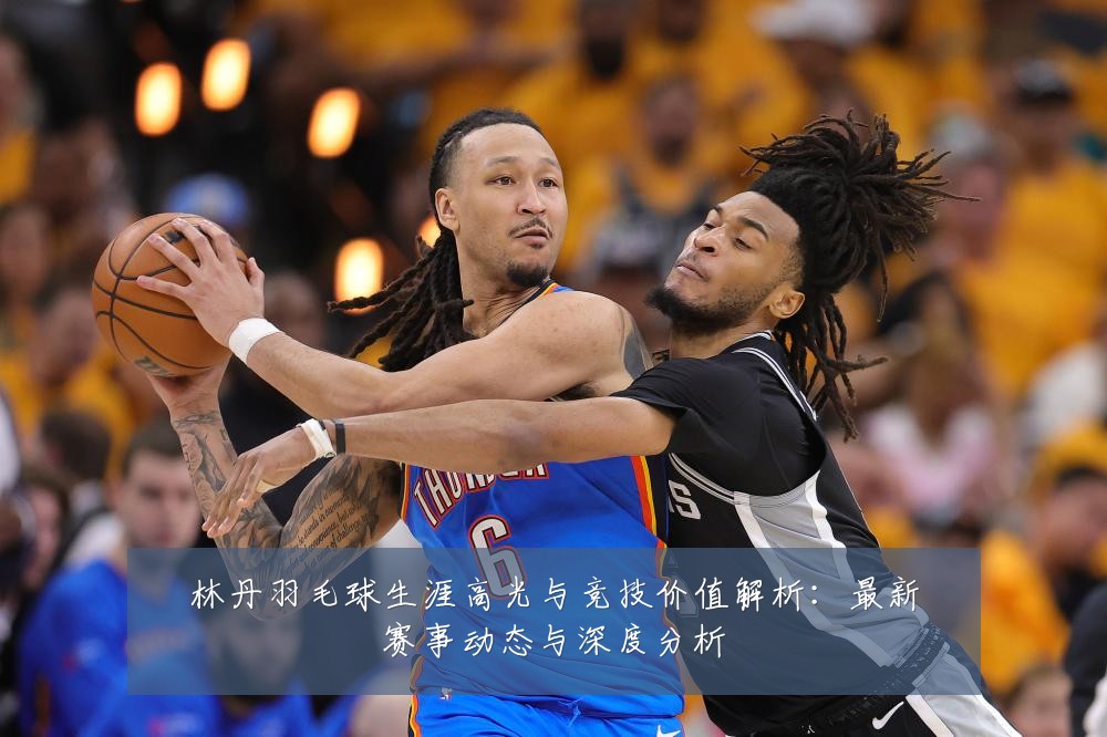 林丹羽毛球生涯高光与竞技价值解析:最新赛事动态与深度分析
